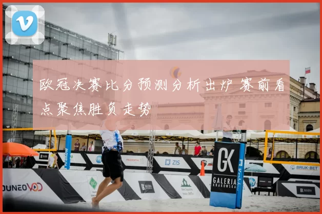 欧冠决赛比分预测分析出炉 赛前看点聚焦胜负走势