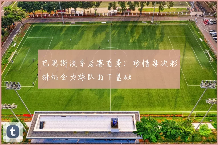 巴恩斯谈季后赛首秀：珍惜每次彩排机会为球队打下基础