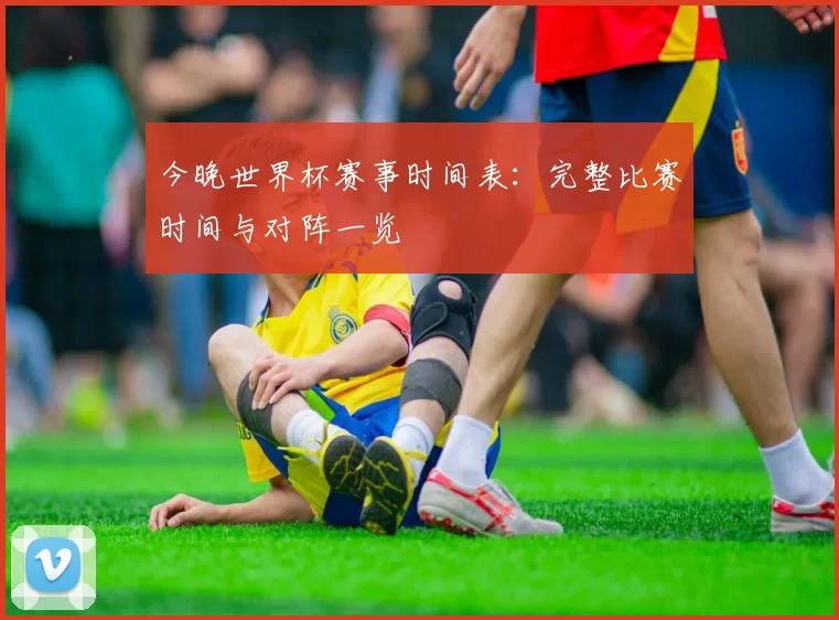 今晚世界杯赛事时间表：完整比赛时间与对阵一览