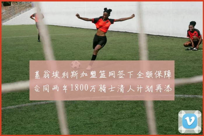 基翁埃利斯加盟篮网签下全额保障合同两年1800万骑士清人计划再添新动态