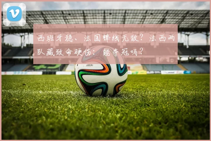 西班牙稳、法国锋线无敌？法西两队藏致命硬伤：能夺冠吗？
