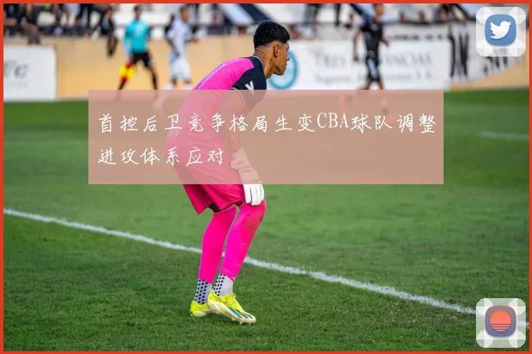 首控后卫竞争格局生变CBA球队调整进攻体系应对